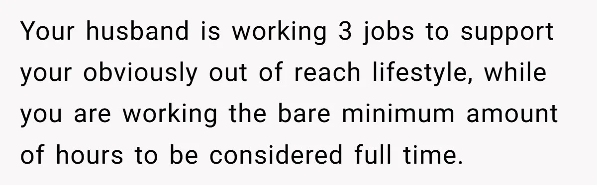 Your husband is working 3 jobs to support your obviously out of reach lifestyle, while you are working the bare minimum amount of hours to be considered full time.