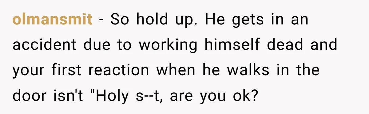 olmansmit - So hold up. He gets in an accident due to working himself dead and your first reaction when he walks in the door isn't "Holy s--t, are you...