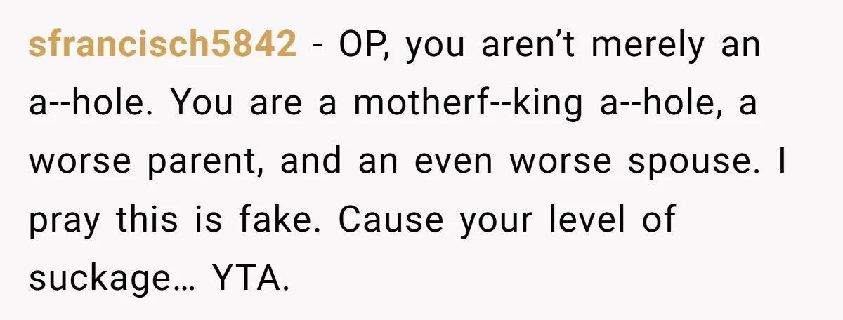 sfrancisch5842 - OP, you aren’t merely an a--hole. You are a motherf--king a--hole, a worse parent, and an even worse spouse. I pray this is fake. Cause your level of...