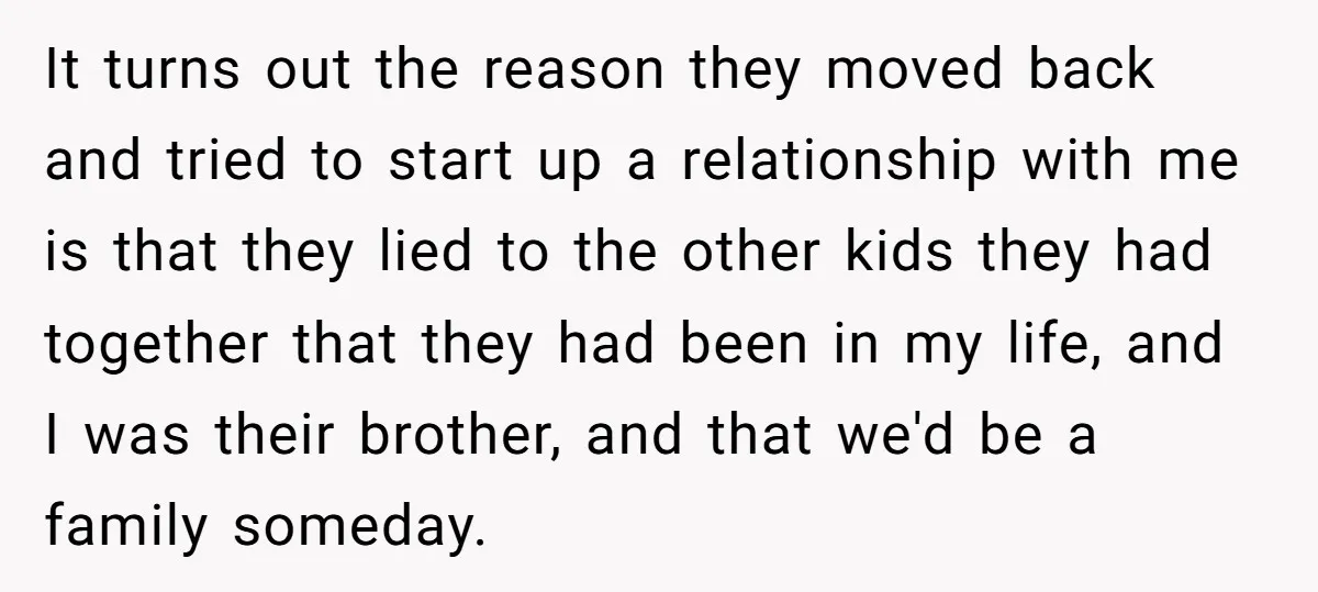 Teen Rejects Family Push To Bond With Bio Siblings, Says His Parents’ Abandonment Was Unforgivable It turns out the reason they moved back and tried to start up a relationship with me is that they lied to the other kids they had together that they...