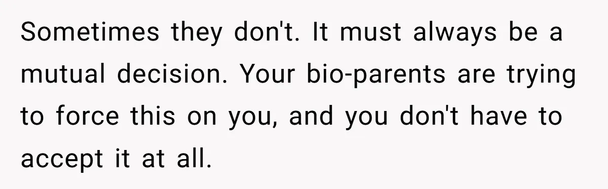 Teen Rejects Family Push To Bond With Bio Siblings, Says His Parents’ Abandonment Was Unforgivable Sometimes they don't. It must always be a mutual decision. Your bio-parents are trying to force this on you, and you don't have to accept it at all.