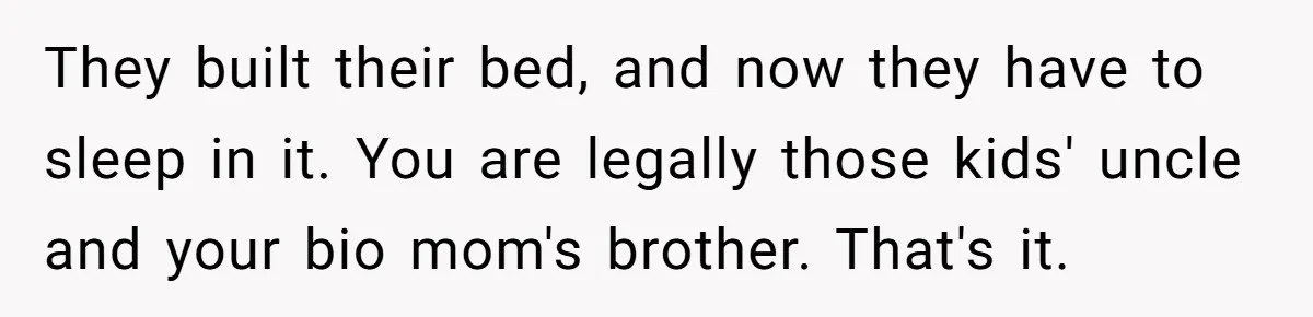 Teen Rejects Family Push To Bond With Bio Siblings, Says His Parents’ Abandonment Was Unforgivable They built their bed, and now they have to sleep in it. You are legally those kids' uncle and your bio mom's brother. That's it.