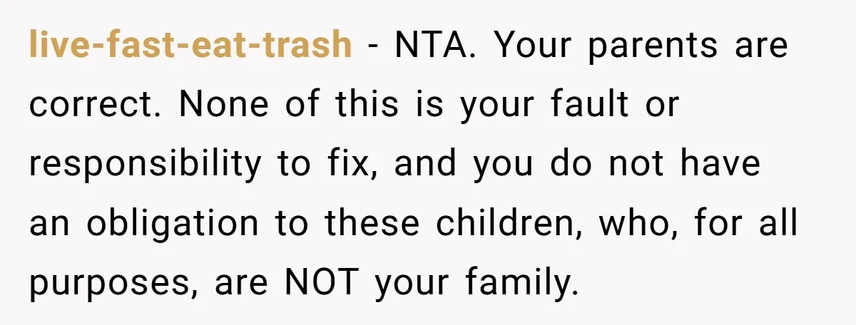 Teen Rejects Family Push To Bond With Bio Siblings, Says His Parents’ Abandonment Was Unforgivable live-fast-eat-trash − NTA. Your parents are correct. None of this is your fault or responsibility to fix, and you do not have an obligation to these children, who, for all...