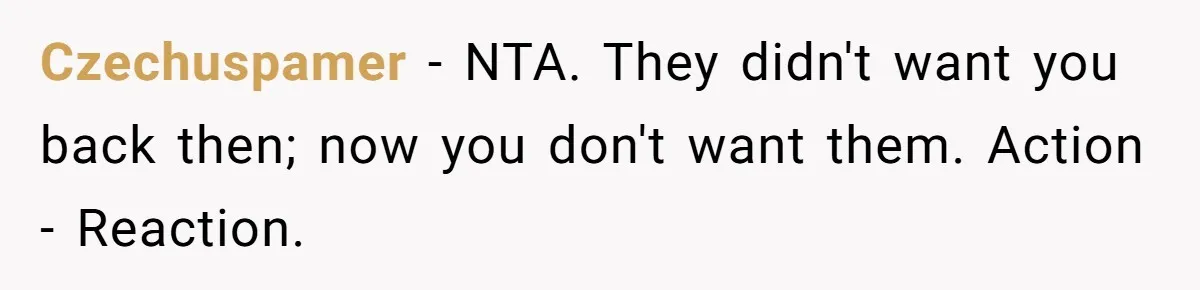 Teen Rejects Family Push To Bond With Bio Siblings, Says His Parents’ Abandonment Was Unforgivable Czechuspamer − NTA. They didn't want you back then; now you don't want them. Action - Reaction.