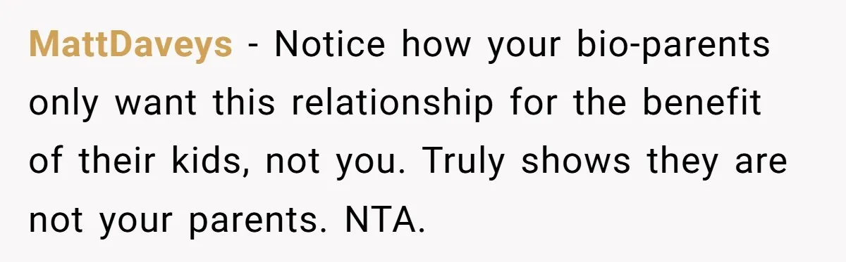 Teen Rejects Family Push To Bond With Bio Siblings, Says His Parents’ Abandonment Was Unforgivable MattDaveys − Notice how your bio-parents only want this relationship for the benefit of their kids, not you. Truly shows they are not your parents. NTA.