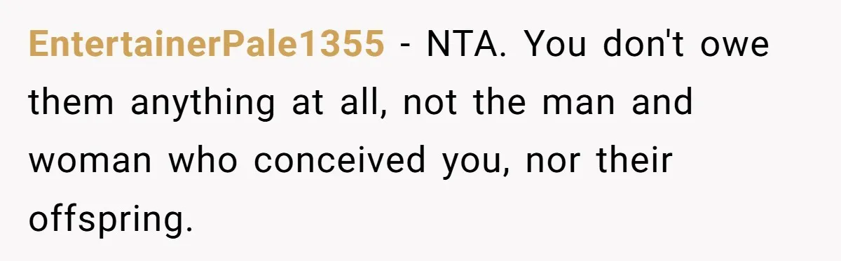 Teen Rejects Family Push To Bond With Bio Siblings, Says His Parents’ Abandonment Was Unforgivable EntertainerPale1355 − NTA. You don't owe them anything at all, not the man and woman who conceived you, nor their offspring.