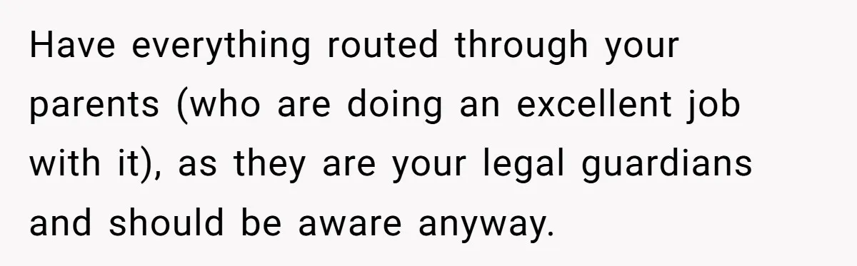Teen Rejects Family Push To Bond With Bio Siblings, Says His Parents’ Abandonment Was Unforgivable Have everything routed through your parents (who are doing an excellent job with it), as they are your legal guardians and should be aware anyway.
