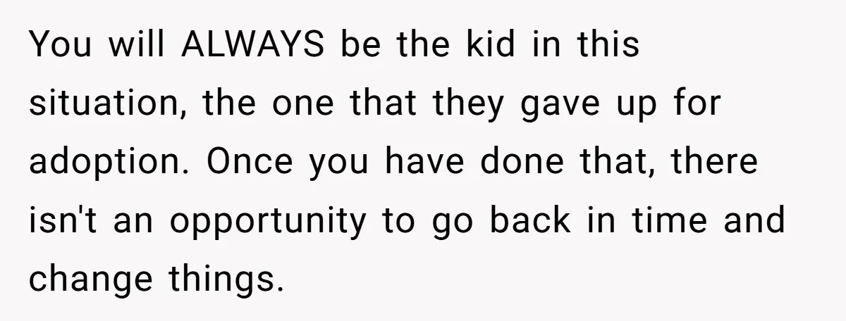 Teen Rejects Family Push To Bond With Bio Siblings, Says His Parents’ Abandonment Was Unforgivable You will ALWAYS be the kid in this situation, the one that they gave up for adoption. Once you have done that, there isn't an opportunity to go back in...