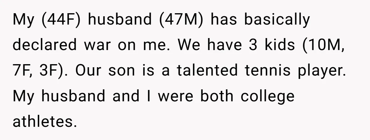 My (44F) husband (47M) has basically declared war on me. We have 3 kids (10M, 7F, 3F). Our son is a talented tennis player. My husband and I were both...