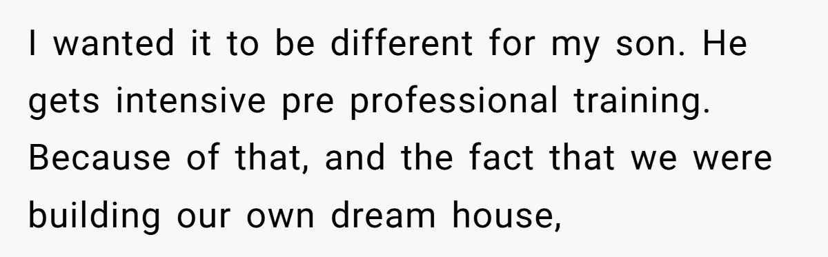 I wanted it to be different for my son. He gets intensive pre professional training. Because of that, and the fact that we were building our own dream house,