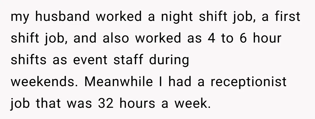 my husband worked a night shift job, a first shift job, and also worked as 4 to 6 hour shifts as event staff during weekends. Meanwhile I had a receptionist...