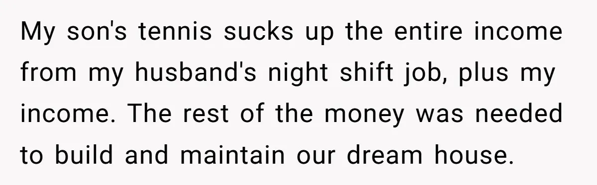 My son's tennis sucks up the entire income from my husband's night shift job, plus my income. The rest of the money was needed to build and maintain our dream...