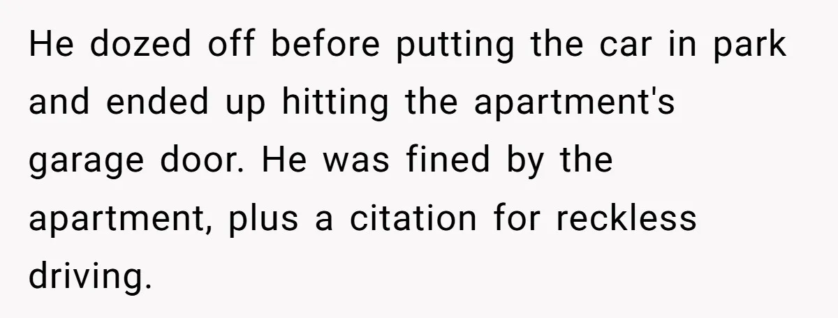 He dozed off before putting the car in park and ended up hitting the apartment's garage door. He was fined by the apartment, plus a citation for reckless driving.
