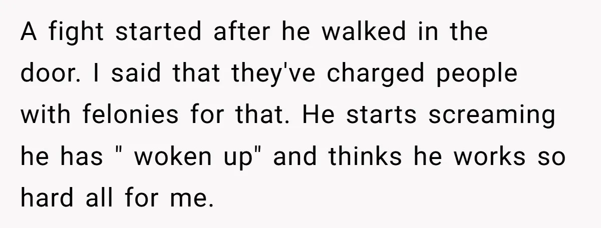 A fight started after he walked in the door. I said that they've charged people with felonies for that. He starts screaming he has " woken up" and thinks he...