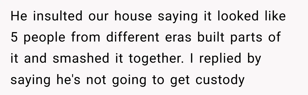 He insulted our house saying it looked like 5 people from different eras built parts of it and smashed it together. I replied by saying he's not going to get...