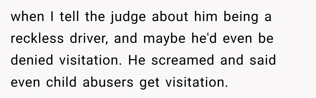 when I tell the judge about him being a reckless driver, and maybe he'd even be denied visitation. He screamed and said even child abusers get visitation.