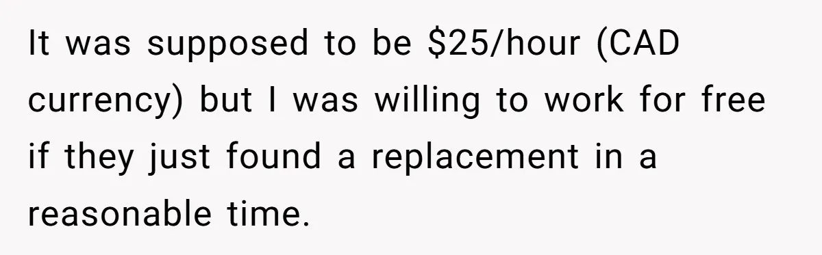 It was supposed to be $25/hour (CAD currency) but I was willing to work for free if they just found a replacement in a reasonable time.