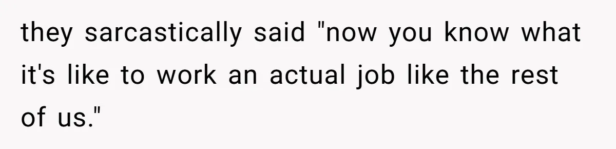 they sarcastically said "now you know what it's like to work an actual job like the rest of us."