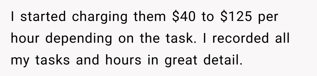 I started charging them $40 to $125 per hour depending on the task. I recorded all my tasks and hours in great detail.