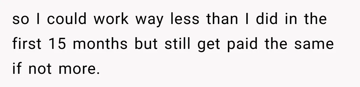 so I could work way less than I did in the first 15 months but still get paid the same if not more.