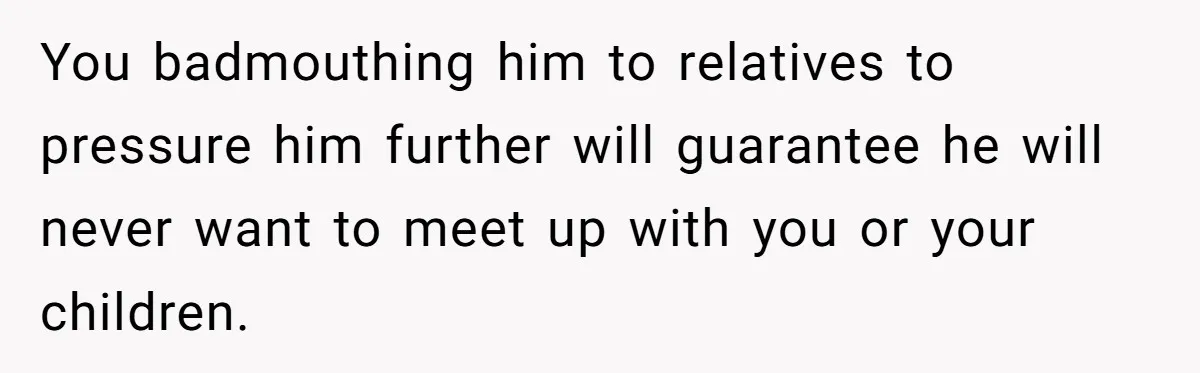 Teen Rejects Family Push To Bond With Bio Siblings, Says His Parents’ Abandonment Was Unforgivable You badmouthing him to relatives to pressure him further will guarantee he will never want to meet up with you or your children.