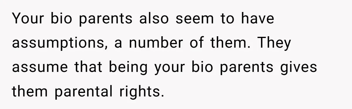 Teen Rejects Family Push To Bond With Bio Siblings, Says His Parents’ Abandonment Was Unforgivable Your bio parents also seem to have assumptions, a number of them. They assume that being your bio parents gives them parental rights.