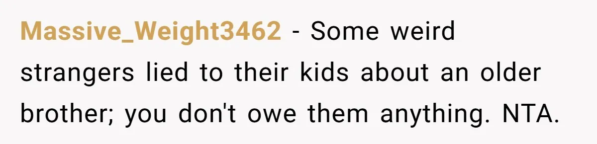 Teen Rejects Family Push To Bond With Bio Siblings, Says His Parents’ Abandonment Was Unforgivable Massive_Weight3462 − Some weird strangers lied to their kids about an older brother; you don't owe them anything. NTA.