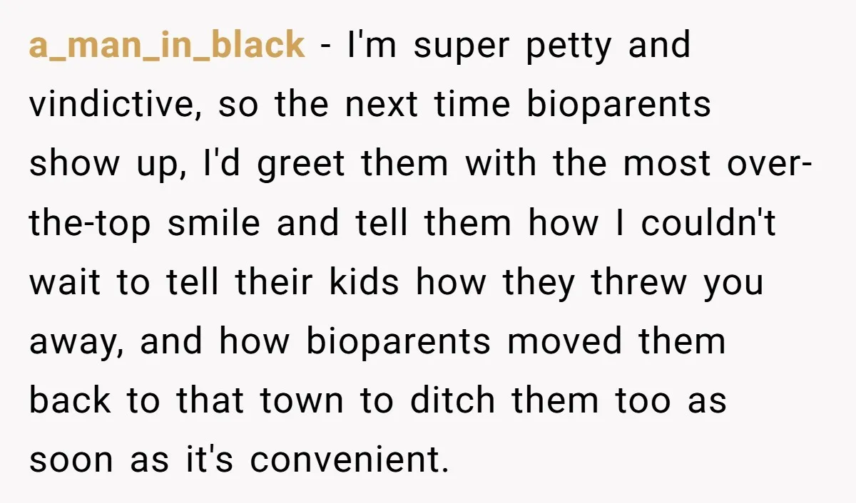 Teen Rejects Family Push To Bond With Bio Siblings, Says His Parents’ Abandonment Was Unforgivable a_man_in_black − I'm super petty and vindictive, so the next time bioparents show up, I'd greet them with the most over-the-top smile and tell them how I couldn't wait to...