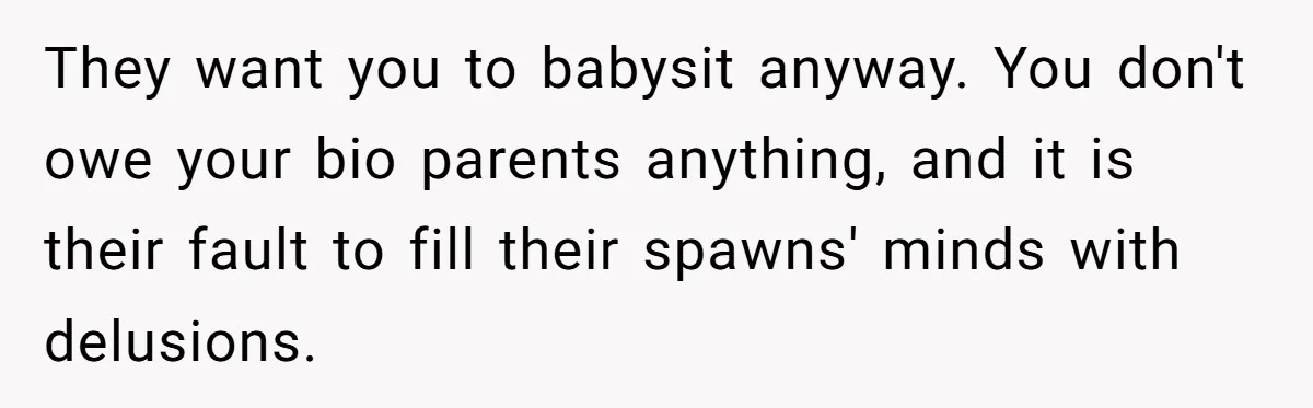 Teen Rejects Family Push To Bond With Bio Siblings, Says His Parents’ Abandonment Was Unforgivable They want you to babysit anyway. You don't owe your bio parents anything, and it is their fault to fill their spawns' minds with delusions.