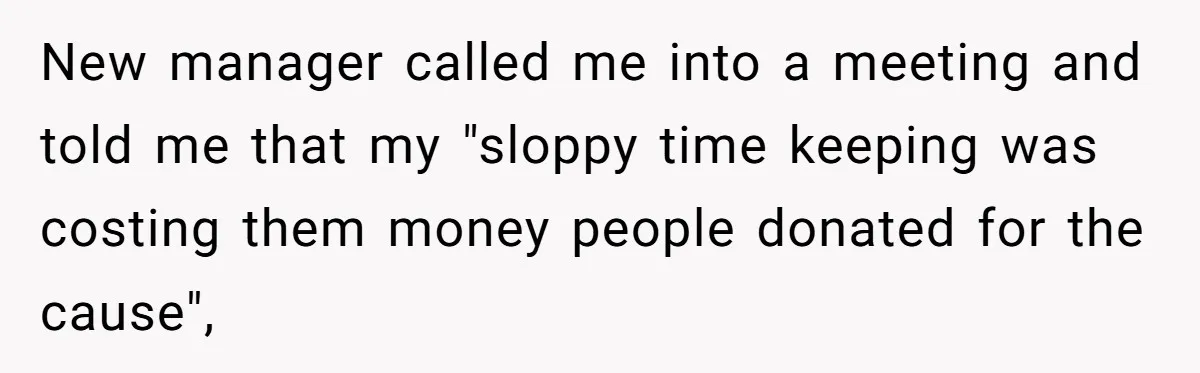 New manager called me into a meeting and told me that my "sloppy time keeping was costing them money people donated for the cause",