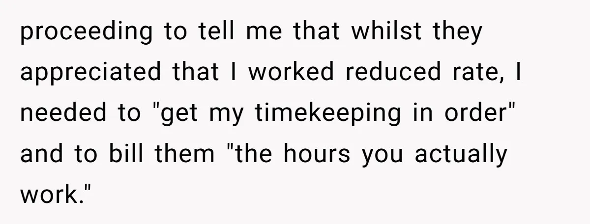 proceeding to tell me that whilst they appreciated that I worked reduced rate, I needed to "get my timekeeping in order" and to bill them "the hours you actually work."