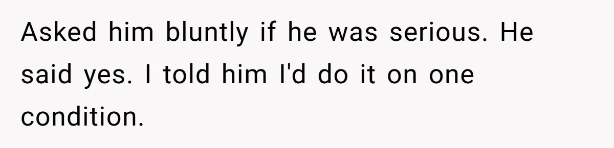 Asked him bluntly if he was serious. He said yes. I told him I'd do it on one condition.