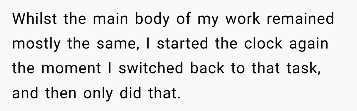 Whilst the main body of my work remained mostly the same, I started the clock again the moment I switched back to that task, and then only did that.
