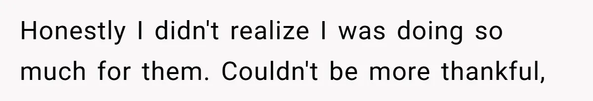 Honestly I didn't realize I was doing so much for them. Couldn't be more thankful,