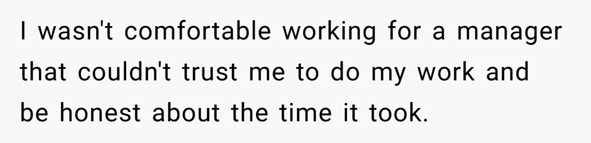 I wasn't comfortable working for a manager that couldn't trust me to do my work and be honest about the time it took.