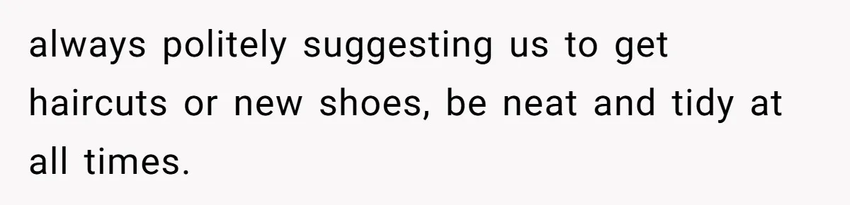 always politely suggesting us to get haircuts or new shoes, be neat and tidy at all times.