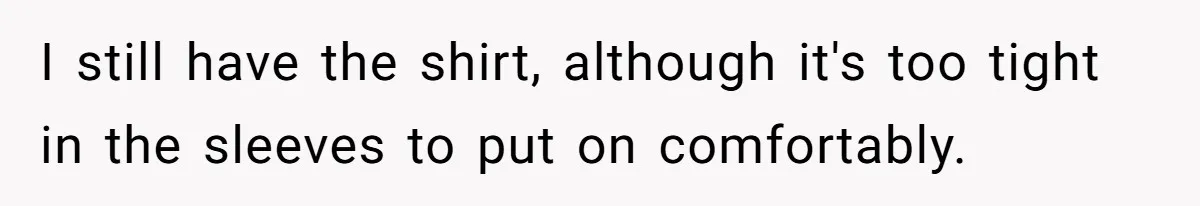 I still have the shirt, although it's too tight in the sleeves to put on comfortably.