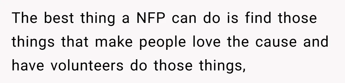 The best thing a NFP can do is find those things that make people love the cause and have volunteers do those things,