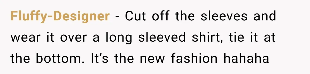 Fluffy-Designer − Cut off the sleeves and wear it over a long sleeved shirt, tie it at the bottom. It’s the new fashion hahaha