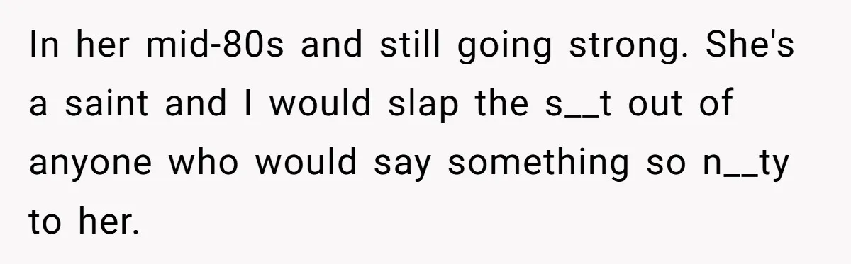 In her mid-80s and still going strong. She's a saint and I would slap the s__t out of anyone who would say something so n__ty to her.