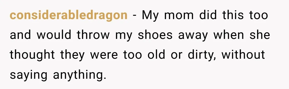considerabledragon − My mom did this too and would throw my shoes away when she thought they were too old or dirty, without saying anything.