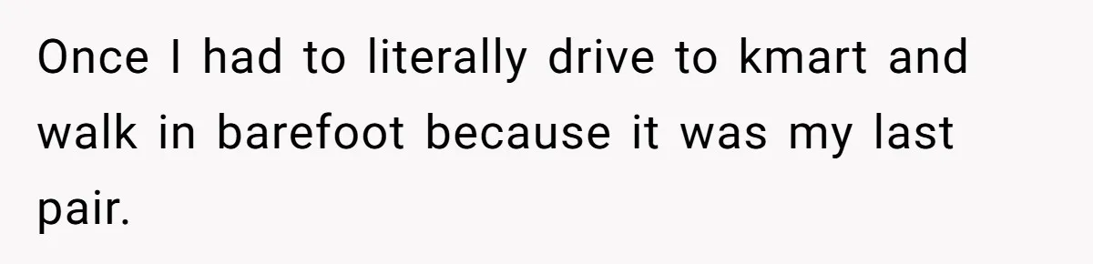 Once I had to literally drive to kmart and walk in barefoot because it was my last pair.