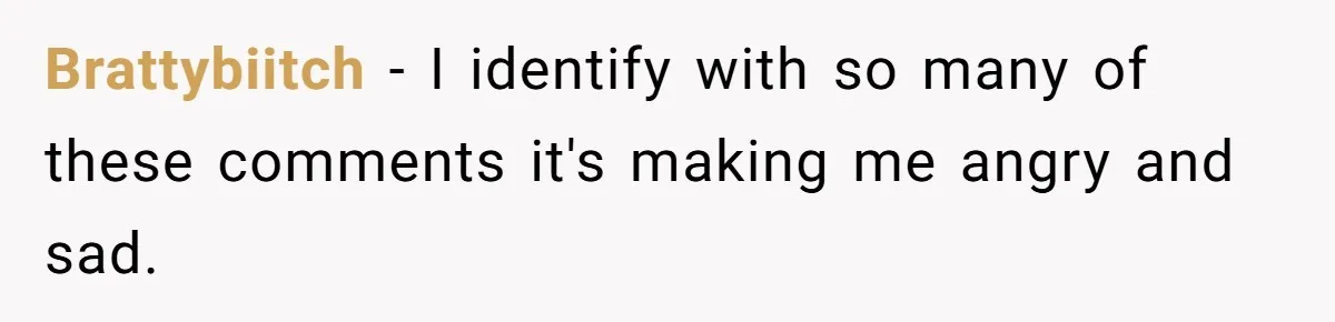 Brattybiitch − I identify with so many of these comments it's making me angry and sad.