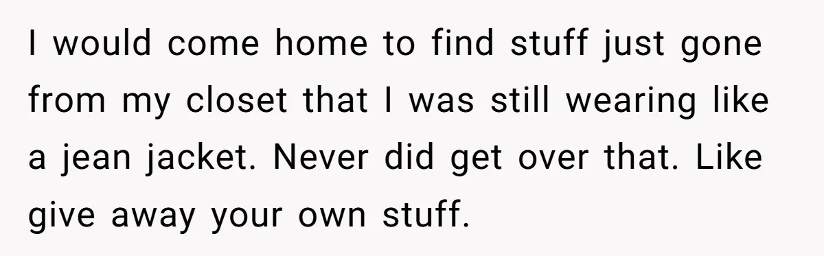 I would come home to find stuff just gone from my closet that I was still wearing like a jean jacket. Never did get over that. Like give away your...