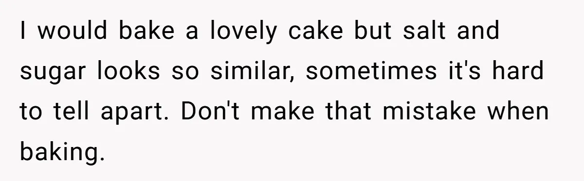 I would bake a lovely cake but salt and sugar looks so similar, sometimes it's hard to tell apart. Don't make that mistake when baking.