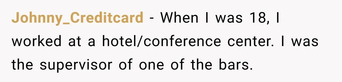 Johnny_Creditcard - When I was 18, I worked at a hotel/conference center. I was the supervisor of one of the bars.