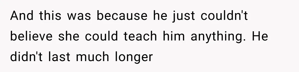 And this was because he just couldn't believe she could teach him anything. He didn't last much longer