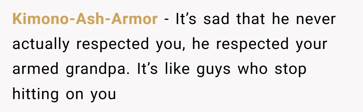 Kimono-Ash-Armor - It’s sad that he never actually respected you, he respected your armed grandpa. It’s like guys who stop hitting on you
