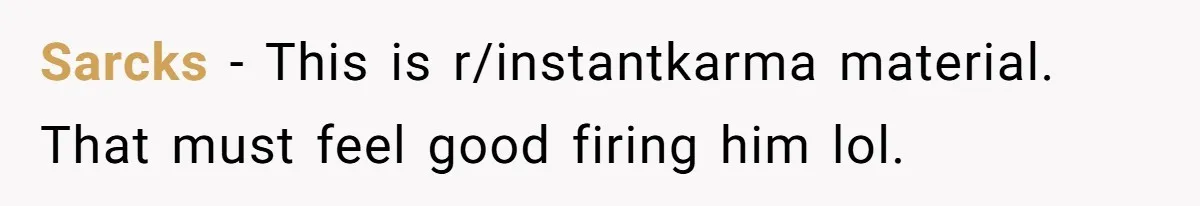 Sarcks - This is r/instantkarma material. That must feel good firing him lol.