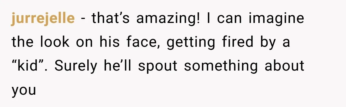 jurrejelle - that’s amazing! I can imagine the look on his face, getting fired by a “kid”. Surely he’ll spout something about you